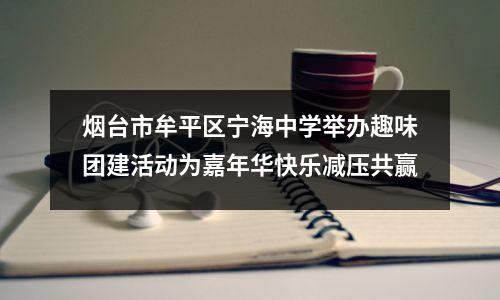烟台市牟平区宁海中学举办趣味团建活动为嘉年华快乐减压共赢