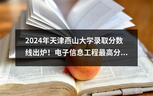 2024年天津燕山大学录取分数线出炉!电子信息工程最高分616!