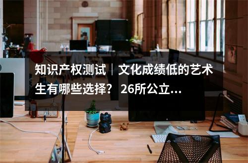知识产权测试|文化成绩低的艺术生有哪些选择? 26所公立综合性大学400分以上即可申请