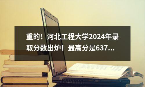 重的!河北工程大学2024年录取分数出炉!最高分是637分!