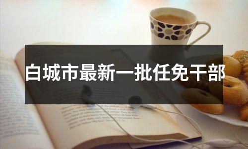 白城市最新一批任免干部