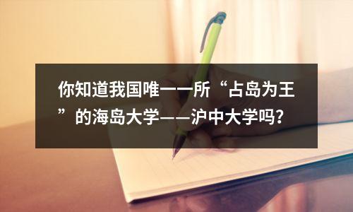 你知道我国唯一一所“占岛为王”的海岛大学——沪中大学吗?