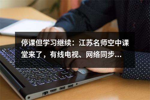 停课但学习继续:江苏名师空中课堂来了,有线电视、网络同步播出