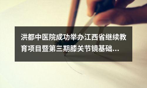 洪都中医院成功举办江西省继续教育项目暨第三期膝关节镜基础培训班