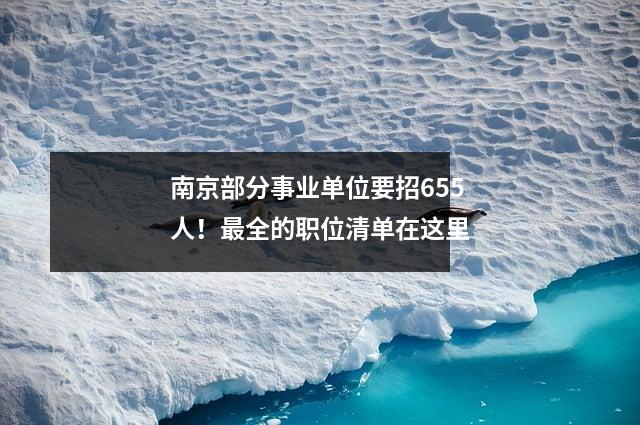 南京部分事业单位要招655人!最全的职位清单在这里