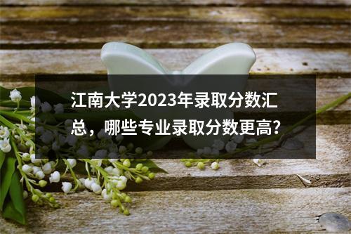 江南大学2023年录取分数汇总,哪些专业录取分数更高?