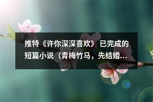 推特《许你深深喜欢》 已完成的短篇小说(青梅竹马,先结婚,后恋爱)