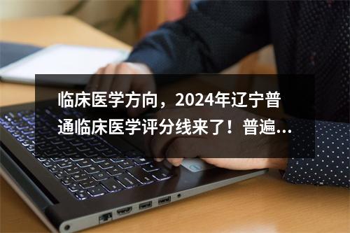 临床医学方向，2024年辽宁普通临床医学评分线来了！普遍上涨！