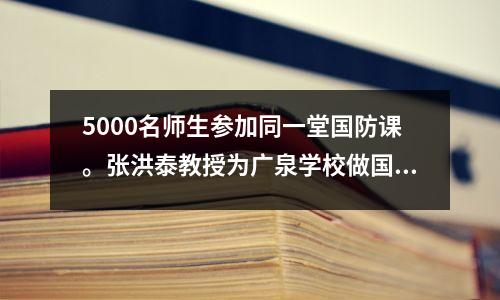5000名师生参加同一堂国防课。张洪泰教授为广泉学校做国防教育讲座