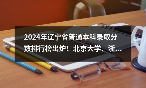 2024年辽宁省普通本科录取分数排行榜出炉!北京大学、浙江大学保持原位