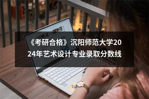 《考研合格》沉阳师范大学2024年艺术设计专业录取分数线