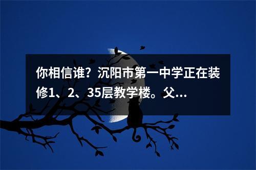 你相信谁?沉阳市第一中学正在装修1、2、35层教学楼。父母很担心。教育局说是合格的。
