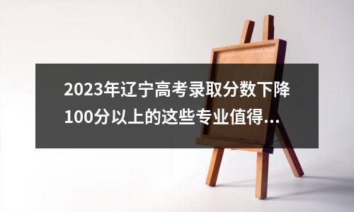 2023年辽宁高考录取分数下降100分以上的这些专业值得关注!