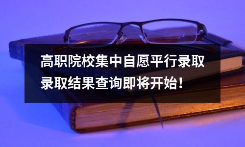 高职院校集中自愿平行录取录取结果查询即将开始!