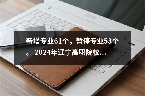 新增专业61个,暂停专业53个。 2024年辽宁高职院校招生将发生重大变化。