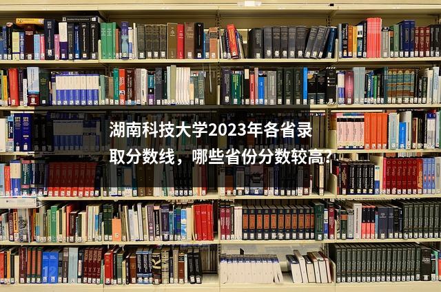 湖南科技大学2023年各省录取分数线,哪些省份分数较高?
