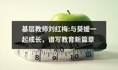 基层教师刘红梅:与葵媛一起成长,谱写教育新篇章