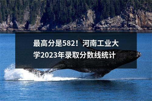 最高分是582!河南工业大学2023年录取分数线统计
