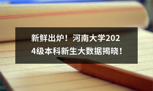 新鲜出炉!河南大学2024级本科新生大数据揭晓!