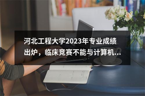 河北工程大学2023年专业成绩出炉,临床竞赛不能与计算机、电气相提并论!