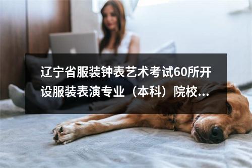 辽宁省服装钟表艺术考试60所开设服装表演专业(本科)院校明细
