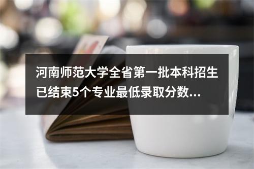 河南师范大学全省第一批本科招生已结束5个专业最低录取分数线达570分以上