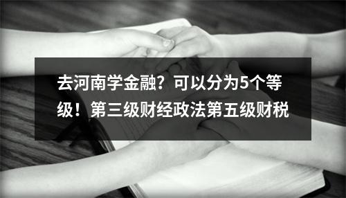 去河南学金融?可以分为5个等级!第三级财经政法第五级财税