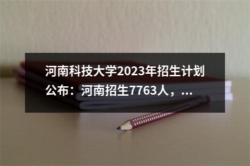 河南科技大学2023年招生计划公布:河南招生7763人,减少1311人。