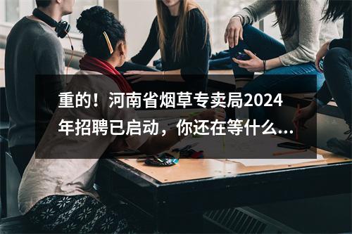 重的!河南省烟草专卖局2024年招聘已启动,你还在等什么?