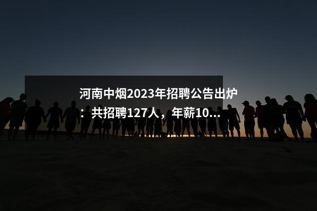 河南中烟2023年招聘公告出炉:共招聘127人,年薪10万。立即申请。