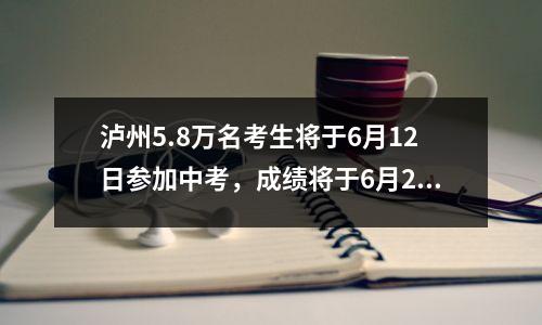 泸州5.8万名考生将于6月12日参加中考,成绩将于6月24日出炉