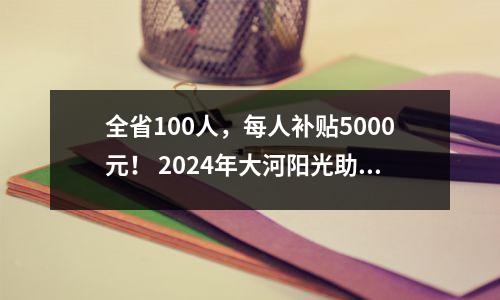 全省100人,每人补贴5000元! 2024年大河阳光助学计划正在进行中。符合条件的学生应尽快申请。