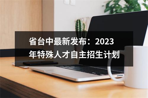 省台中最新发布:2023年特殊人才自主招生计划