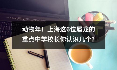动物年!上海这6位属龙的重点中学校长你认识几个?