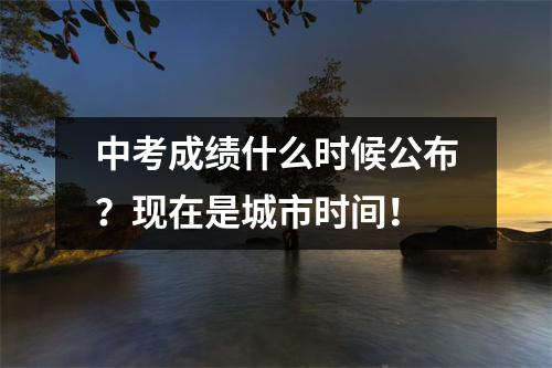 中考成绩什么时候公布?现在是城市时间!