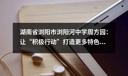 湖南省浏阳市浏阳河中学周方园:让“积极行动”打造更多特色学校