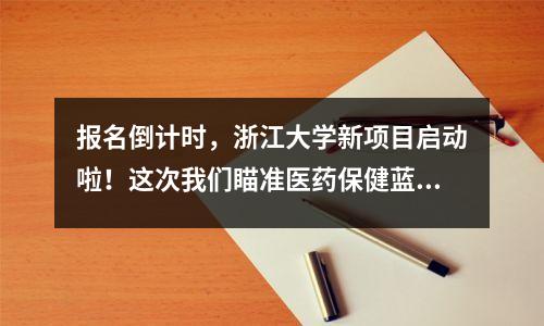 报名倒计时,浙江大学新项目启动啦!这次我们瞄准医药保健蓝海