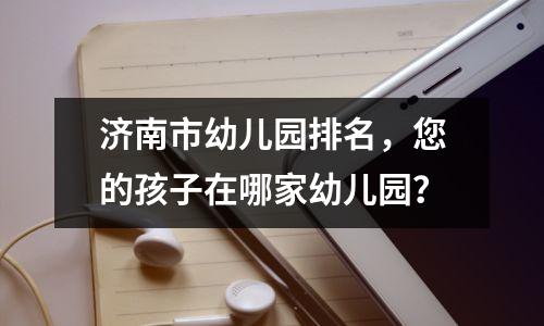 济南市幼儿园排名,您的孩子在哪家幼儿园?
