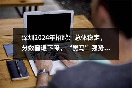深圳2024年招聘:总体稳定,分数普遍下降,“黑马”强势崛起