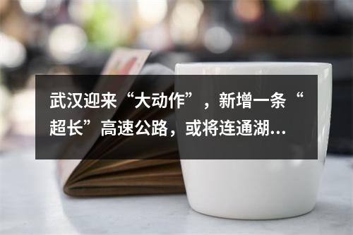 武汉迎来“大动作”,新增一条“超长”高速公路,或将连通湖北交通网络