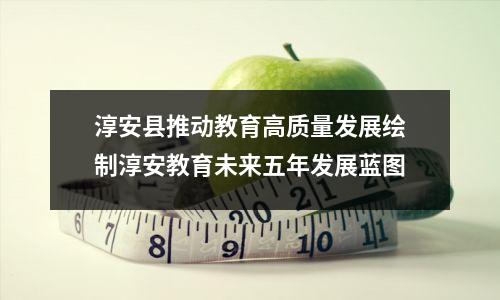 淳安县推动教育高质量发展绘制淳安教育未来五年发展蓝图