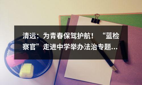 清远:为青春保驾护航! “蓝检察官”走进中学举办法治专题讲座