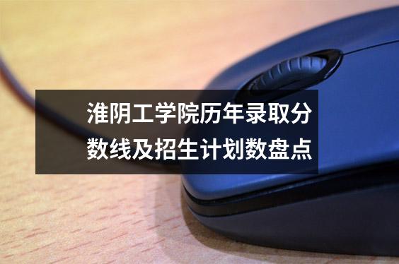 淮阴工学院历年录取分数线及招生计划数盘点