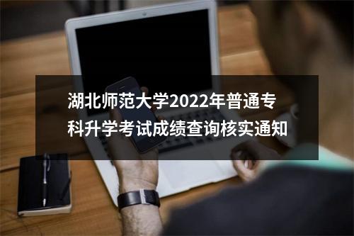 湖北师范大学2022年普通专科升学考试成绩查询核实通知