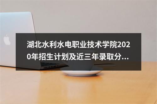 湖北水利水电职业技术学院2020年招生计划及近三年录取分数线