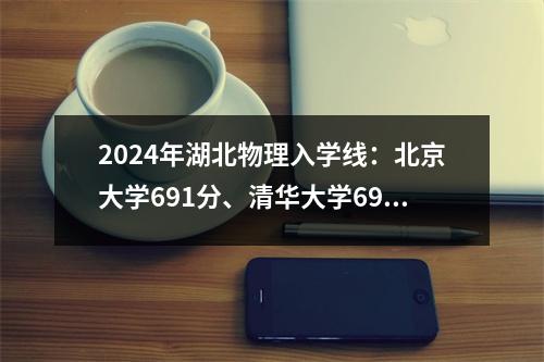 2024年湖北物理入学线:北京大学691分、清华大学690分、华科大学648分、武汉大学641分