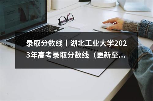 录取分数线丨湖北工业大学2023年高考录取分数线(更新至7月24日)