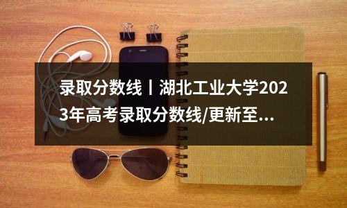 录取分数线丨湖北工业大学2023年高考录取分数线/更新至7月26日
