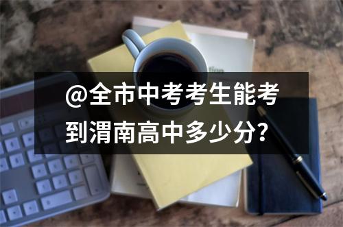 @全市中考考生能考到渭南高中多少分?