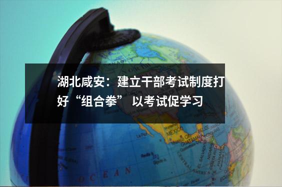 湖北咸安:建立干部考试制度打好“组合拳” 以考试促学习